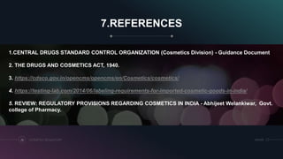 7.REFERENCES
COSMETICS REGULATORY26 SRIHER
1.CENTRAL DRUGS STANDARD CONTROL ORGANIZATION (Cosmetics Division) - Guidance Document
2. THE DRUGS AND COSMETICS ACT, 1940.
3. https://cdsco.gov.in/opencms/opencms/en/Cosmetics/cosmetics/
4. https://testing-lab.com/2014/06/labeling-requirements-for-imported-cosmetic-goods-in-india/
5. REVIEW: REGULATORY PROVISIONS REGARDING COSMETICS IN INDIA - Abhijeet Welankiwar, Govt.
college of Pharmacy.
 