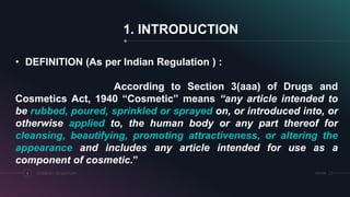 1. INTRODUCTION
COSMETICS REGULATORY3 SRIHER
• DEFINITION (As per Indian Regulation ) :
According to Section 3(aaa) of Drugs and
Cosmetics Act, 1940 “Cosmetic” means “any article intended to
be rubbed, poured, sprinkled or sprayed on, or introduced into, or
otherwise applied to, the human body or any part thereof for
cleansing, beautifying, promoting attractiveness, or altering the
appearance and includes any article intended for use as a
component of cosmetic.”
 