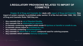 3.REGULATORY PROVISIONS RELATED TO IMPORT OF
COSMETICS
COSMETICS REGULATORY5 SRIHER
Chapter III of Drug and Cosmetic Act deals with import of Drug and Cosmetic. Now
import of certain cosmetic is prohibited under section 10 of the Act and rules 134A, 135, 135A
of Drug and Cosmetic Rules 1945 they are:
• Any cosmetic this is not of Standard Quality.
• Any cosmetic this is misbranded or spurious.
• A cosmetic containing ingredient which render it injurious or harmful or unsafe to use.
• A cosmetic whose import is prohibited by rule.
• Any cosmetic containing hexachlorophene.
• Any cosmetic in which lead or arsenic compound used for coloring purpose.
• Any cosmetic which contains mercury compounds.
 