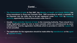 Contd…
COSMETICS REGULATORY6 SRIHER
• The Government of India In Feb 2007, the Ministry of Health and Family Welfare has
bring amendment in Drug and Cosmetic Rule, 1945 according to which a cosmetic to
be imported into the India has to be get registered under Rule 129D by licensing
authority appointed by Central Government under Rule 21.
• Usually Drug controller General of India is the Licensing Authority. There should be a
single Application made for one or more cosmetic which are manufactured by same
manufacturer. And the registration Certificate which is provided is valid for 3 years if it
is not cancelled.
• The application for the registration should be made either by manufacturer or his agent
or importer in India.
 
