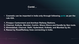 Contd…
COSMETICS REGULATORY7 SRIHER
• Cosmetic can be imported in India only through following ports as per the
rule 43A.
1. Firozpur Cantonment and Amritsar Railway Stations.
2. Chennai, Kolkata, Mumbai, Cochin, Nhava Sheva and Kandla by Sea route.
3. Ahmedabad, Chennai, Delhi, Hyderabad, Kolkata, and Mumbai by Air.
4. Raxaul by Road/Railway lines connecting in India.
 