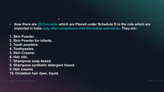 COSMETICS REGULATORY8 SRIHER
• Now there are 28 Cosmetic which are Placed under Schedule S to the rule which are
imported in India only after compliance with the Indian standards. They are:
1. Skin Powder.
2. Skin Powder for infants.
3. Tooth powders.
4. Toothpastes.
5. Skin Creams.
6. Hair oils.
7. Shampoos soap based.
8. Shampoos synthetic detergent based.
9. Hair creams.
10. Oxidation hair dyes, liquid.
 