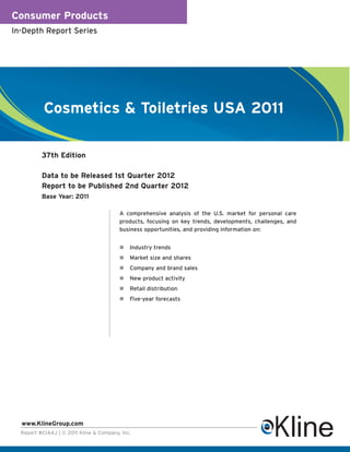 Consumer Products
In-Depth Report Series




           Cosmetics & Toiletries USA 2011

          37th Edition

          Data to be Released 1st Quarter 2012
          Report to be Published 2nd Quarter 2012
          Base Year: 2011

                                         A comprehensive analysis of the U.S. market for personal care
                                         products, focusing on key trends, developments, challenges, and
                                         business opportunities, and providing information on:


                                             Industry trends
                                             Market size and shares
                                             Company and brand sales
                                             New product activity
                                             Retail distribution
                                             Five-year forecasts




  www.KlineGroup.com
  Report #CIA4J | © 2011 Kline & Company, Inc.
 