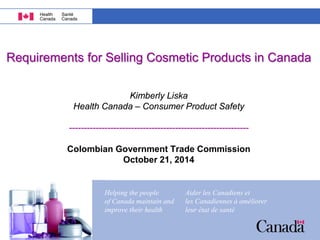Helping the people 
of Canada maintain and 
improve their health 
Aider les Canadiens et 
les Canadiennes à améliorer 
leur état de santé 
Helping the people 
of Canada maintain and 
improve their health 
Aider les Canadiens et 
les Canadiennes à améliorer 
leur état de santé 
Requirements for Selling Cosmetic Products in Canada Kimberly Liska Health Canada – Consumer Product Safety ------------------------------------------------------------- Colombian Government Trade Commission October 21, 2014  
