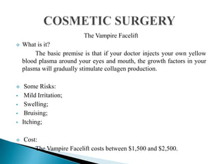 The Vampire Facelift
 What is it?
The basic premise is that if your doctor injects your own yellow
blood plasma around your eyes and mouth, the growth factors in your
plasma will gradually stimulate collagen production.
 Some Risks:
 Mild Irritation;
 Swelling;
 Bruising;
 Itching;
 Cost:
The Vampire Facelift costs between $1,500 and $2,500.
 