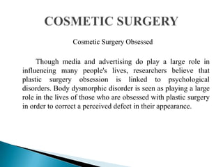Cosmetic Surgery Obsessed
Though media and advertising do play a large role in
influencing many people's lives, researchers believe that
plastic surgery obsession is linked to psychological
disorders. Body dysmorphic disorder is seen as playing a large
role in the lives of those who are obsessed with plastic surgery
in order to correct a perceived defect in their appearance.
 