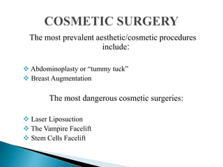 The most prevalent aesthetic/cosmetic procedures
include:
 Abdominoplasty or “tummy tuck”
 Breast Augmentation
The most dangerous cosmetic surgeries:
 Laser Liposuction
 The Vampire Facelift
 Stem Cells Facelift
 