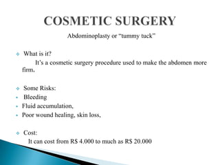 Abdominoplasty or “tummy tuck”
 What is it?
It’s a cosmetic surgery procedure used to make the abdomen more
firm.
 Some Risks:
 Bleeding
 Fluid accumulation,
 Poor wound healing, skin loss,
 Cost:
It can cost from R$ 4.000 to much as R$ 20.000
 