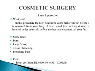 Laser Liposuction
 What is it?
In this procedure the high heat from lasers melts your fat before it
is removed from your body. A laser wand (the melting device) is
inserted under your skin before another tube vacuums out your fat.
 Some risks:
 Burn;
 Large Scars;
 Tissue Hardening;
 Prolonged Pain
 Cost:
It can cost from R$3.000, 00 to R$ 10.000,00.
 