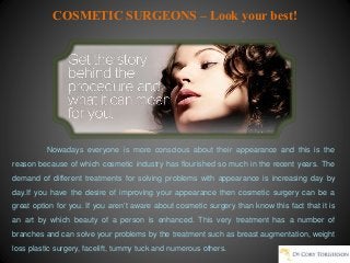 COSMETIC SURGEONS – Look your best!
Nowadays everyone is more conscious about their appearance and this is the
reason because of which cosmetic industry has flourished so much in the recent years. The
demand of different treatments for solving problems with appearance is increasing day by
day.If you have the desire of improving your appearance then cosmetic surgery can be a
great option for you. If you aren’t aware about cosmetic surgery than know this fact that it is
an art by which beauty of a person is enhanced. This very treatment has a number of
branches and can solve your problems by the treatment such as breast augmentation, weight
loss plastic surgery, facelift, tummy tuck and numerous others.
 