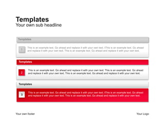Templates 
Your own sub headline 
Templates 
This is an example text. Go ahead and replace it with your own text. tThis is an example text. Go ahead 
and replace it with your own text. This is an example text. Go ahead and replace it with your own text. 
1 
Templates 
This is an example text. Go ahead and replace it with your own text. This is an example text. Go ahead 
and replace it with your own text. This is an example text. Go ahead and replace it with your own text. 
2 
Templates 
3 
This is an example text. Go ahead and replace it with your own text. tThis is an example text. Go ahead 
and replace it with your own text. This is an example text. Go ahead and replace it with your own text. 
Your own footer Your Logo 
 