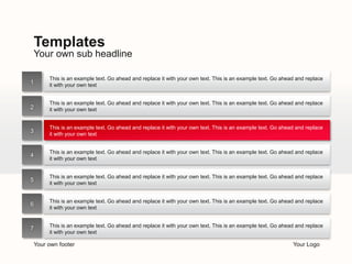 Templates 
Your own sub headline 
This is an example text. Go ahead and replace it with your own text. This is an example text. Go ahead and replace 
it with your own text 
This is an example text. Go ahead and replace it with your own text. This is an example text. Go ahead and replace 
it with your own text 
This is an example text. Go ahead and replace it with your own text. This is an example text. Go ahead and replace 
it with your own text 
This is an example text. Go ahead and replace it with your own text. This is an example text. Go ahead and replace 
it with your own text 
This is an example text. Go ahead and replace it with your own text. This is an example text. Go ahead and replace 
it with your own text 
This is an example text. Go ahead and replace it with your own text. This is an example text. Go ahead and replace 
it with your own text 
This is an example text. Go ahead and replace it with your own text. This is an example text. Go ahead and replace 
it with your own text 
Your own footer Your Logo 
1 
2 
3 
4 
5 
6 
7 
 