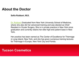 About the Doctor 
Sofia Rubbani, M.D. 
Dr. Rubbani Graduated from New York University School of Medicine, 
where she also did her advanced training and was elected as Chief 
Resident in Ocular Surgery. She is in private practice in New York since 
graduation and currently retains her elite high-end patient base in New 
York. 
Her practice has been named as The Center of Excellence for Thermage 
in Long Island, New York, and she has given numerous training lectures 
for Thermage in Europe, New York City and Florida. 
Tucson Cosmetics 
 