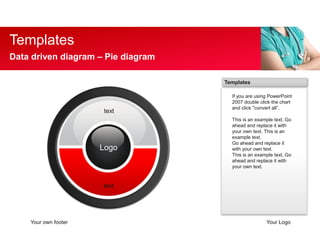 Templates 
Data driven diagram C Pie diagram 
Templates 
If you are using PowerPoint 
2007 double click the chart 
and click "convert all. 
This is an example text. Go 
ahead and replace it with 
your own text. This is an 
example text. 
Go ahead and replace it 
with your own text. 
This is an example text. Go 
ahead and replace it with 
your own text. 
text 
Logo 
text 
Your own footer Your Logo 
 