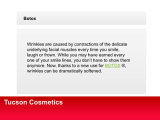 Your Logo 
Botox 
Wrinkles are caused by contractions of the delicate 
underlying facial muscles every time you smile, 
laugh or frown. While you may have earned every 
one of your smile lines, you dont have to show them 
anymore. Now, thanks to a new use for BOTOX ?, 
wrinkles can be dramatically softened. 
Tucson Cosmetics 
 