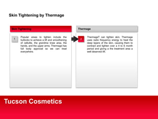 Thermage 
ThermageT can tighten skin. Thermage 
uses radio frequency energy to heat the 
deep layers of the skin, causing them to 
contract and tighten over a 4 to 6 month 
period and giving a the treatment area a 
well deserved lift. 
Skin Tightening by Thermage 
Skin Tightening 
Popular areas to tighten include the 
buttocks to achieve a lift and smoothening 
of cellulite, the grandma knee area, the 
hands, and the upper arms. Thermage has 
full body approval so we can treat 
everywhere. 
1 2 
Tucson Cosmetics 
 