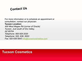 For more information or to schedule an appointment or 
consultation, contact our physician: 
Tucson Location: 
400 West Magee Rd (corner of Oracle) 
Tucson, Just south of Oro Valley, 
AZ 85704 
Telephone: 855 929 2020 
Telephone: 520. 638. 5553 
Fax: 520 638 5543 info@tucsoncosmetics.com 
Tucson Cosmetics 
 