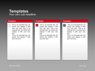Templates 
Your own sub headline 
Templates 
tThis is an example text. Go 
ahead and replace it with 
your own text. tThis is an 
example text. Go ahead and 
replace it with your own 
text. 
This is an example text. Go 
ahead and replace it with 
your own text. 
Templates 
1 
Templates 
tThis is an example text. Go 
ahead and replace it with 
your own text. tThis is an 
example text. Go ahead and 
replace it with your own 
text. 
This is an example text. Go 
ahead and replace it with 
your own text. 
This is an example text. Go 
ahead and replace it with 
your own text. This is an 
example text. Go ahead and 
replace it with your own 
text. 
This is an example text. Go 
ahead and replace it with 
your own text. 
2 3 
Your own footer Your Logo 
 