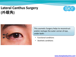 Lateral Canthus Surgery
(۽)
This cosmetic Surgery helps to reconstruct
and/or reshape the outer corner of eye,
under both:
? Functional conditions
? Aesthetic conditions
www.shanghaiskyclinic.com
 