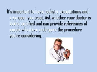 It’s important to have realistic expectations and
a surgeon you trust. Ask whether your doctor is
board certified and can provide references of
people who have undergone the procedure
you’re considering.

 