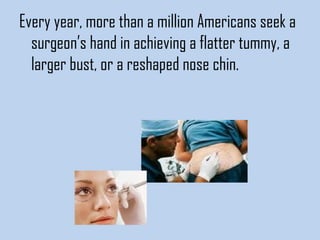 Every year, more than a million Americans seek a
surgeon’s hand in achieving a flatter tummy, a
larger bust, or a reshaped nose chin. 

 