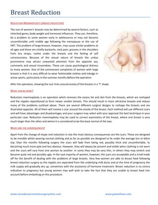 Breast Reduction
REDUCTION MAMMOPLASTY (BREAST REDUCTION )
The size of women’s breasts may be determined by several factors, such as
inherited genes, body weight and hormonal influences. They can, therefore,
be a problem to some women early in adolescence or may not become
uncomfortable until middle age following the menopause or the use of
HRT. The problem of large breasts, however, may cause similar problems at
all ages and these are chiefly backache, neck pain, grooves in the shoulders
from bra straps, rashes under the breasts and the feeling of self
consciousness. Because of the sexual nature of breasts the undue
prominence may attract unwanted attention from the opposite sex,
comments and sexual innuendoes. These can cause psychological distress
to many women. One of the commonest complaints of women with large
breasts is that it is very difficult to wear fashionable clothes and indulge in
active sports, particularly in the summer months.Before the operation
After the operation, showing the scar lines around areola of the breasts in a ‘T’ shape
WHAT CAN BE DONE ?
Reduction mammaplasty is an operation which removes the excess fat and skin from the breasts, which are reshaped
and the nipples repositioned to form newer smaller breasts. This should result in more attractive breasts and reduce
many of the problems outlined above. There are several different surgical designs to reshape the breasts and are
illustrated opposite. All of them will involve a scar around the areola of the breast. Each method will use different scars
and will have advantages and disadvantages and your surgeon may select with your approval the best technique in your
particular case. Reduction mammaplasty may be used to correct asymmetry of the breast, where one breast is very
much larger than the other and where it is considered to be the least normal of the two.
WHAT ARE THE CONSEQUENCES?
Apart from the change of shape and reduction in size the most obvious consequences are the scars. These are designed
to be invisible whilst wearing normal clothing and as far as possible are designed to lie under the average bra or bikini
top. Over the months following surgery the scars will fade from being red, possibly thick and uncomfortable, to
becoming much more pale and less obvious. However, they will always be present and visible when clothing is not worn
and the scars will vary from one woman to another. In some they may be very thin, in others they may stretch and
become quite red and possibly ugly. In the vast majority of women, however, the scars are acceptable and a small trade
off for the benefit of dealing with the problems of large breasts. Very few women are able to breast feed following
breast reduction surgery as the nipples are separated from the underlying milk ducts and at the time of pregnancy the
milk supply will gradually dry up, sometimes with the assistance of hormone treatment. Breast reduction is no contra
indication to pregnancy but young women may well wish to take the fact that they are unable to breast feed into
account before embarking on this procedure.

www.soundaryacosmeticsurgeryclinic.com

www.getwelluae.com

 