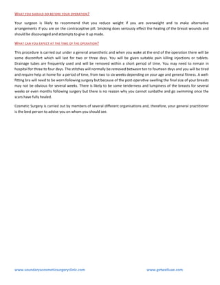 WHAT YOU SHOULD DO BEFORE YOUR OPERATION ?
Your surgeon is likely to recommend that you reduce weight if you are overweight and to make alternative
arrangements if you are on the contraceptive pill. Smoking does seriously effect the healing of the breast wounds and
should be discouraged and attempts to give it up made.
WHAT CAN YOU EXPECT AT THE TIME OF THE OPERATION?
This procedure is carried out under a general anaesthetic and when you wake at the end of the operation there will be
some discomfort which will last for two or three days. You will be given suitable pain killing injections or tablets.
Drainage tubes are frequently used and will be removed within a short period of time. You may need to remain in
hospital for three to four days. The stitches will normally be removed between ten to fourteen days and you will be tired
and require help at home for a period of time, from two to six weeks depending on your age and general fitness. A wellfitting bra will need to be worn following surgery but because of the post-operative swelling the final size of your breasts
may not be obvious for several weeks. There is likely to be some tenderness and lumpiness of the breasts for several
weeks or even months following surgery but there is no reason why you cannot sunbathe and go swimming once the
scars have fully healed.
Cosmetic Surgery is carried out by members of several different organisations and, therefore, your general practitioner
is the best person to advise you on whom you should see.

www.soundaryacosmeticsurgeryclinic.com

www.getwelluae.com

 