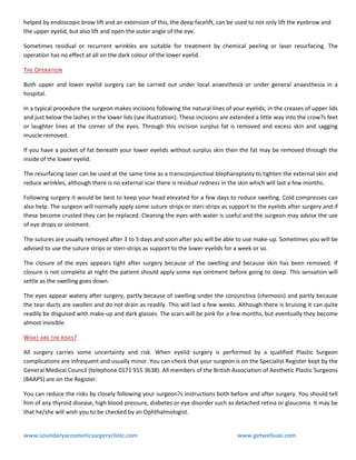 helped by endoscopic brow lift and an extension of this, the deep facelift, can be used to not only lift the eyebrow and
the upper eyelid, but also lift and open the outer angle of the eye.
Sometimes residual or recurrent wrinkles are suitable for treatment by chemical peeling or laser resurfacing. The
operation has no effect at all on the dark colour of the lower eyelid.
THE OPERATION
Both upper and lower eyelid surgery can be carried out under local anaesthesia or under general anaesthesia in a
hospital.
In a typical procedure the surgeon makes incisions following the natural lines of your eyelids; in the creases of upper lids
and just below the lashes in the lower lids (see illustration). These incisions are extended a little way into the crow?s feet
or laughter lines at the corner of the eyes. Through this incision surplus fat is removed and excess skin and sagging
muscle removed.
If you have a pocket of fat beneath your lower eyelids without surplus skin then the fat may be removed through the
inside of the lower eyelid.
The resurfacing laser can be used at the same time as a transconjunctival blepharoplasty to tighten the external skin and
reduce wrinkles, although there is no external scar there is residual redness in the skin which will last a few months.
Following surgery it would be best to keep your head elevated for a few days to reduce swelling. Cold compresses can
also help. The surgeon will normally apply some suture strips or steri-strips as support to the eyelids after surgery and if
these become crusted they can be replaced. Cleaning the eyes with water is useful and the surgeon may advise the use
of eye drops or ointment.
The sutures are usually removed after 3 to 5 days and soon after you will be able to use make-up. Sometimes you will be
advised to use the suture strips or steri-strips as support to the lower eyelids for a week or so.
The closure of the eyes appears tight after surgery because of the swelling and because skin has been removed. If
closure is not complete at night the patient should apply some eye ointment before going to sleep. This sensation will
settle as the swelling goes down.
The eyes appear watery after surgery, partly because of swelling under the conjunctiva (chemosis) and partly because
the tear ducts are swollen and do not drain as readily. This will last a few weeks. Although there is bruising it can quite
readily be disguised with make-up and dark glasses. The scars will be pink for a few months, but eventually they become
almost invisible.
WHAT ARE THE RISKS ?
All surgery carries some uncertainty and risk. When eyelid surgery is performed by a qualified Plastic Surgeon
complications are infrequent and usually minor. You can check that your surgeon is on the Specialist Register kept by the
General Medical Council (telephone 0171 915 3638). All members of the British Association of Aesthetic Plastic Surgeons
(BAAPS) are on the Register.
You can reduce the risks by closely following your surgeon?s instructions both before and after surgery. You should tell
him of any thyroid disease, high blood pressure, diabetes or eye disorder such as detached retina or glaucoma. It may be
that he/she will wish you to be checked by an Ophthalmologist.

www.soundaryacosmeticsurgeryclinic.com

www.getwelluae.com

 