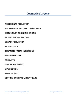Cosmetic Surgery

ABDOMINAL REDUCTION
ABDOMINOPLASTY OR TUMMY TUCK
BOTULINUM TOXIN INJECTIONS
BREAST AUGMENTATION
BREAST REDUCTION
BREAST UPLIFT
COSMETIC FACIAL INJECTIONS
EYELID SURGERY
FACELIFTS
LIP ENHANCEMENT
LIPOSUCTION
RHINOPLASTY
SETTING BACK PROMINENT EARS

www.soundaryacosmeticsurgeryclinic.com

www.getwelluae.com

 