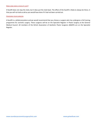 HOW LONG DOES A FACELIFT LAST?
A facelift does not stop the clock, but it does put the clock back. The effect of the facelift is likely to always be there, in
that you will not look as old as you would have done if it had not been carried out.
CHOOSING YOUR SURGEON
A facelift is a skilled procedure and we would recommend that you choose a surgeon who has undergone a full training
programme for cosmetic surgery. These surgeons will be on the Specialist Register in Plastic Surgery at the General
Medical Council. All members of the British Association of Aesthetic Plastic Surgeons (BAAPS) are on the Specialist
Register.

www.soundaryacosmeticsurgeryclinic.com

www.getwelluae.com

 