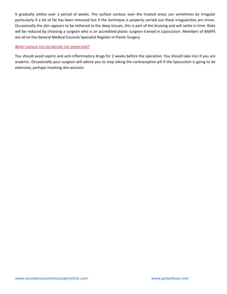 It gradually settles over a period of weeks. The surface contour over the treated areas can sometimes be irregular
particularly if a lot of fat has been removed but if the technique is properly carried out these irregularities are minor.
Occasionally the skin appears to be tethered to the deep tissues, this is part of the bruising and will settle in time. Risks
will be reduced by choosing a surgeon who is an accredited plastic surgeon trained in Liposuction. Members of BAAPS
are all on the General Medical Councils Specialist Register in Plastic Surgery.
WHAT SHOULD YOU DO BEFORE THE OPERATION ?
You should avoid aspirin and anti-inflammatory drugs for 2 weeks before the operation. You should take iron if you are
anaemic. Occasionally your surgeon will advise you to stop taking the contraceptive pill if the liposuction is going to be
extensive, perhaps involving skin excision.

www.soundaryacosmeticsurgeryclinic.com

www.getwelluae.com

 