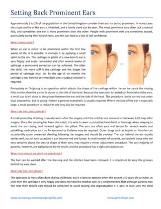 Setting Back Prominent Ears
Approximately 1 to 2% of the population in the United Kingdom consider their ears to be too prominent. In many cases
the shape and lie of the ears is inherited, and a family trend can be seen. The most prominent ears often lack a normal
fold, and sometimes one ear is more prominent than the other. People with prominent ears are sometimes teased,
particularly during their school years, and this can lead to a loss of self confidence.
WHAT CAN BE DONE ?
When an ear is noted to be prominent within the first few
weeks of life, it is possible to reshape it by applying a small
splint to the rim. The cartilage or gristle of a new-born?s ear is
very floppy and easily remoulded and after several weeks of
splintage a permanent correction can be achieved. The older
the child, the more stiff is the cartilage and the longer the
period of splintage must be. By the age of six months the
cartilage is too hard to be remoulded and a surgical solution is
required.
Pinnaplasty or Otoplasty is an operation which adjusts the shape of the cartilage within the ear to create the missing
folds and to allow the ear to lie closer to the side of the head. Because the operation is carried out from behind the ears,
a small scar is left close to the groove between the ear and the side of the head. The procedure can be carried out under
local anaesthetic, but in young children a general anaesthetic is usually required. Where the lobe of the ear is especially
large, a small procedure to reduce its size may also be required.
WHAT ARE THE CONSEQUENCES?
A small protective dressing is usually worn after the surgery until the stitches are removed at between 5-10 days after
surgery. Once the dressing has been discarded, it is wise to wear a protective head-band or bandage when sleeping to
avoid the ears being bent forward against the pillow. The ears are often sore and tender for several weeks and
painkilling medication such as Paracetamol or Codeine may be required. Other drugs such as Aspirin or Nurofen can
occasionally cause unwanted bleeding following the surgery and should be avoided. The scar behind the ear usually
settles well, but on rare occasions it can become red and lumpy. A small number of patients, particularly those who are
very sensitive about the precise shape of their ears, may require a minor adjustment procedure. The vast majority of
patients, however, are well pleased by the result, and the procedure has a high satisfaction rate.
WHAT YOU SHOULD DO AFTER THE OPERATION ?
The hair can be washed after the dressing and the stitches have been removed. It is important to keep the grooves
behind the ears clean.
WHAT ARE THE LIMITATIONS?
The operation is most often done during childhood, but it is best to operate when the patient is 5 years old or more, as
until then the cartilage is very floppy and does not hold the stitches well. It is recommended that although parents may
feel that their child?s ears should be corrected to avoid teasing and stigmatisation it is best to wait until the child

www.soundaryacosmeticsurgeryclinic.com

www.getwelluae.com

 