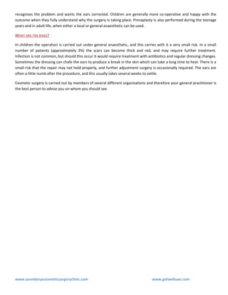 recognises the problem and wants the ears corrected. Children are generally more co-operative and happy with the
outcome when they fully understand why the surgery is taking place. Pinnaplasty is also performed during the teenage
years and in adult life, when either a local or general anaesthetic can be used.
WHAT ARE THE RISKS ?
In children the operation is carried out under general anaesthetic, and this carries with it a very small risk. In a small
number of patients (approximately 3%) the scars can become thick and red, and may require further treatment.
Infection is not common, but should this occur it would require treatment with antibiotics and regular dressing changes.
Sometimes the dressing can chafe the ears to produce a break in the skin which can take a long time to heal. There is a
small risk that the repair may not hold properly, and further adjustment surgery is occasionally required. The ears are
often a little numb after the procedure, and this usually takes several weeks to settle.
Cosmetic surgery is carried out by members of several different organisations and therefore your general practitioner is
the best person to advise you on whom you should see.

www.soundaryacosmeticsurgeryclinic.com

www.getwelluae.com

 