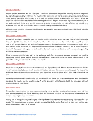WHO IS A CANDIDATE ?
Anyone who has abdominal skin and fat may be a candidate. With women the problem is usually caused by pregnancy,
but is greatly aggravated by weight loss. The muscles of the abdominal wall may be weakened by pregnancy and actually
pulled apart in the middle (divarification of recti). Men are similarly affected by weight loss. Stretch marks (striae) are
simply the scars which are left after extreme stretching of the skin. They are usually most apparent on the lower part of
the abdominal wall. There is no specific treatment for these stretch marks, but many of them are excised in an
abdominal reduction and those that are left are tightened making them look less obvious.
Patients that are unable to tighten the abdominal wall skin with exercise or wish to achieve a smoother flatter abdomen
will also benefit.
WHAT ARE THE CONSEQUENCES?
The patient is left with noticeable scars. The main scar runs transversely across the lower part of the abdomen (see
illustrations) and in a standard abdominal reduction there will be a scar around the umbilicus. Other or different scars
may be left where the patient has particular individual problems. Some patients make better scars than others and in
any case all scars are red initially. It is essential that the patient understands where these scars will be and should discuss
them with the surgeon. Although we try and hide them beneath underwear and swim wear fashions can change making
previously covered scars visible.
There is numbness in the lower part of the abdominal wall after surgery this is usually temporary but could be
permanent. Swelling above the scar is usually present due to a collection of tissue fluid which normally drains to the
groin. This swelling or oedema settles within a few months.
WHAT ARE THE LIMITATIONS?
The skin is usually tightened downwards and this does not tighten the waist. If this is desired then one can consider
removing skin vertically, but one should bear in mind that vertical scars of the abdomen are less good. The tissue of the
abdominal wall is generally fatter than the groin and if liposuction is not carried out a fatty bulge may remain above the
scar.
The beneficial effects of the operation will last well, however, the effects will be maintained better if the patient keeps
exercising the muscles and the weight steady. A further pregnancy will of course stretch the skin again, although
probably not to the same degree.
WHAT ARE THE RISKS ?
The standard abdominoplasty is a large procedure requiring two to four days hospitalisation. Drains are removed when
they stop draining blood and serum a few days after the procedure. This fluid can reaccumulate after the drains are
removed requiring drainage or aspiration.
Healing can be slow particularly in the tighter central part of the wound and sometimes dressings are needed for a few
weeks. This is more common in patients who are overweight and who smoke. This tends to leave more obvious scars
which are tethered – these can be revised.

www.soundaryacosmeticsurgeryclinic.com

www.getwelluae.com

 