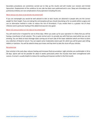 Secondary procedures are sometimes carried out to tidy up the results and will involve scar revision and limited
liposuction. Displacement of the umbilicus to one side has been over publicised and is rare. Deep vein thrombosis and
pulmonary embolus are rare complications of any operation including this one.
WHAT WOULD YOU NEED TO DO BEFORE THE OPERATION?
If you are overweight you would be well advised to diet as best results are obtained in people who are the correct
weight for their height. If you are taking the contraceptive pill you should stop doing so for six weeks before surgery and
use an alternative method in order to reduce the risk of thrombosis. If you smoke there is a greater risk of chest
infection and in particular healing of the abdominal wound is less good.
WHAT YOU SHOULD EXPECT AT THE TIME OF THE OPERATION?
You will need to be in hospital for one to three days. When you wake up for your operation it is likely that you will be
having a transfusion of salt solution. This is quite normal and is to provide you with fluid you need whilst you are not
drinking. You are likely to have drainage tubes coming out of each side of the lower abdomen which are there to drain
any collection of blood or serum. You can expect some moderately severe pain for which you will be given pain killing
tablets or injections. You will be asked to keep your knees and hips bent to take the strain off your stitches.
RECUPERATION
Over activity in the early days reduces healing and increases fluid accumulation. Light activities are comfortable in 10 to
20 days. Sports will not be possible for about 6 weeks particularly when the muscles have been strengthened with
sutures. A corset is usually helpful to reduce the swelling and improve comfort in the first month.

www.soundaryacosmeticsurgeryclinic.com

www.getwelluae.com

 