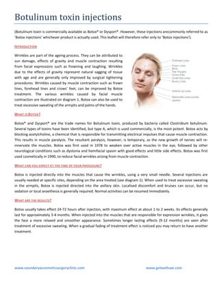 Botulinum toxin injections
(Botulinum toxin is commercially available as Botox® or Dysport®. However, these injections arecommonly referred to as
‘Botox injections’ whichever product is actually used. This leaflet will therefore refer only to ‘Botox injections’).
INTRODUCTION
Wrinkles are part of the ageing process. They can be attributed to
sun damage, effects of gravity and muscle contraction resulting
from facial expressions such as frowning and laughing. Wrinkles
due to the effects of gravity represent natural sagging of tissue
with age and are generally only improved by surgical tightening
procedures. Wrinkles caused by muscle contraction such as frown
lines, forehead lines and crows’ feet, can be improved by Botox
treatment. The various wrinkles caused by facial muscle
contraction are illustrated on diagram 1. Botox can also be used to
treat excessive sweating of the armpits and palms of the hands.
WHAT IS BOTOX?
Botox® and Dysport® are the trade names for Botulinum toxin, produced by bacteria called Clostridium botulinum.
Several types of toxins have been identified, but type A, which is used commercially, is the most potent. Botox acts by
blocking acetylcholine, a chemical that is responsible for transmitting electrical impulses that cause muscle contraction.
This results in muscle paralysis. The resultant paralysis, however, is temporary, as the new growth of nerves will reinnervate the muscles. Botox was first used in 1978 to weaken over active muscles in the eye, followed by other
neurological conditions such as dystonia and hemifacial spasm with good effects and little side effects. Botox was first
used cosmetically in 1990, to reduce facial wrinkles arising from muscle contraction.
WHAT CAN YOU EXPECT AT THE TIME OF YOUR PROCEDURE ?
Botox is injected directly into the muscles that cause the wrinkles, using a very small needle. Several injections are
usually needed at specific sites, depending on the area treated (see diagram 1). When used to treat excessive sweating
in the armpits, Botox is injected directed into the axillary skin. Localised discomfort and bruises can occur, but no
sedation or local anaethesia is generally required. Normal activities can be resumed immediately.
WHAT ARE THE RESULTS ?
Botox usually takes effect 24-72 hours after injection, with maximum effect at about 1 to 2 weeks. Its effects generally
last for approximately 3-4 months. When injected into the muscles that are responsible for expression wrinkles, it gives
the face a more relaxed and smoother appearance. Sometimes longer lasting effects (9-12 months) are seen after
treatment of excessive sweating. When a gradual fading of treatment effect is noticed you may return to have another
treatment.

www.soundaryacosmeticsurgeryclinic.com

www.getwelluae.com

 