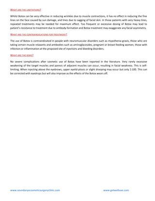 WHAT ARE THE LIMITATIONS?
Whilst Botox can be very effective in reducing wrinkles due to muscle contractions, it has no effect in reducing the fine
lines on the face caused by sun damage, and lines due to sagging of facial skin. In those patients with very heavy lines,
repeated treatments may be needed for maximum effect. Too frequent or excessive dosing of Botox may lead to
patient’s resistance to treatment due to antibody formation and Botox treatment may exaggerate any facial asymmetry.
WHAT ARE THE CONTRAINDICATIONS FOR TREATMENT?
The use of Botox is contraindicated in people with neuromuscular disorders such as myasthenia gravis, those who are
taking certain muscle relaxants and antibodies such as aminoglycosides, pregnant or breast feeding women, those with
infection or inflammation at the proposed site of injections and bleeding disorders.
WHAT ARE THE RISKS ?
No severe complications after cosmetic use of Botox have been reported in the literature. Very rarely excessive
weakening of the target muscles and paresis of adjacent muscles can occur, resulting in facial weakness. This is selflimiting. When injecting above the eyebrows, upper eyelid ptosis or slight drooping may occur but only 1:100. This can
be corrected with eyedrops but will also improve as the effects of the Botox wears off.

www.soundaryacosmeticsurgeryclinic.com

www.getwelluae.com

 