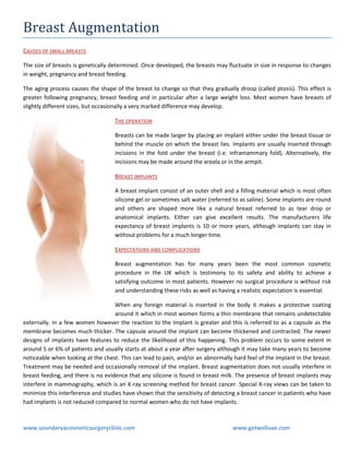 Breast Augmentation
CAUSES OF SMALL BREASTS
The size of breasts is genetically determined. Once developed, the breasts may fluctuate in size in response to changes
in weight, pregnancy and breast feeding.
The aging process causes the shape of the breast to change so that they gradually droop (called ptosis). This effect is
greater following pregnancy, breast feeding and in particular after a large weight loss. Most women have breasts of
slightly different sizes, but occasionally a very marked difference may develop.
THE OPERATION
Breasts can be made larger by placing an implant either under the breast tissue or
behind the muscle on which the breast lies. Implants are usually inserted through
incisions in the fold under the breast (i.e. inframammary fold). Alternatively, the
incisions may be made around the areola or in the armpit.
BREAST IMPLANTS
A breast implant consist of an outer shell and a filling material which is most often
silicone gel or sometimes salt water (referred to as saline). Some implants are round
and others are shaped more like a natural breast referred to as tear drop or
anatomical implants. Either can give excellent results. The manufacturers life
expectancy of breast implants is 10 or more years, although implants can stay in
without problems for a much longer time.
EXPECTATIONS AND COMPLICATIONS
Breast augmentation has for many years been the most common cosmetic
procedure in the UK which is testimony to its safety and ability to achieve a
satisfying outcome in most patients. However no surgical procedure is without risk
and understanding these risks as well as having a realistic expectation is essential.
When any foreign material is inserted in the body it makes a protective coating
around it which in most women forms a thin membrane that remains undetectable
externally. In a few women however the reaction to the implant is greater and this is referred to as a capsule as the
membrane becomes much thicker. The capsule around the implant can become thickened and contracted. The newer
designs of implants have features to reduce the likelihood of this happening. This problem occurs to some extent in
around 5 or 6% of patients and usually starts at about a year after surgery although it may take many years to become
noticeable when looking at the chest. This can lead to pain, and/or an abnormally hard feel of the implant in the breast.
Treatment may be needed and occasionally removal of the implant. Breast augmentation does not usually interfere in
breast feeding, and there is no evidence that any silicone is found in breast milk. The presence of breast implants may
interfere in mammography, which is an X-ray screening method for breast cancer. Special X-ray views can be taken to
minimize this interference and studies have shown that the sensitivity of detecting a breast cancer in patients who have
had implants is not reduced compared to normal women who do not have implants.

www.soundaryacosmeticsurgeryclinic.com

www.getwelluae.com

 