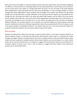 Most women have some degree of asymmetry between breasts and breast augmentation may occasionally exaggerate
this difference. A breast that has an underlying implant will not necessarily feel like a normal breast, and some women
may be acutely aware of the implant as a foreign body within the breast. The size and shape of the breast following
breast augmentation surgery will adjust with time and can be unpredictable. It is also not always possible to create a
cleavage with breast augmentation. Please remember that the weight of the implant may influence the age-related
changes that normally take place in breasts. Movement of the fluid which fills the implant may occasionally be seen
through the skin, this being more likely in the saline (salt water) filled implants, and less likely in the more viscous
silicone implants, which also have a more natural feel. Breast augmentation will always leave scars on the breast or in
the armpit, and although the scars will settle over 12 or more months, the appearance of the scars does vary between
different individuals. This scarring is placed in such a position as to minimize visibility even when wearing a swimming
costume. Complications that occur with breast augmentation include those associated with all forms of surgery, as well
as the specific problems of bleeding and infection. Any infection that may occur in the tissue around the implant can
usually be treated with antibiotics, but may require surgical removal of the implant.
SAFETY OF SILICONE
Whatever the filling of the implant, the outer layer is made of silicone which is a firm type of material referred to as
silicone elastomer. Silicon is a naturally occurring element which becomes silicone when it is combined with carbon
hydrogen and oxygen. Silicone is manufactured into many items including cosmetics, foods and medical implants. Many
studies have been conducted to establish whether silicone breast implants cause certain diseases. As a result of these
studies we can say that at present there is no evidence to suggest that silicone breast implants are associated with an
increased incidence of breast cancer. There is also no evidence to suggest that these implants cause autoimmune
diseases such as rheumatoid arthritis.

www.soundaryacosmeticsurgeryclinic.com

www.getwelluae.com

 