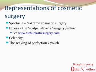 Representations of cosmetic
surgery
Spectacle – “extreme cosmetic surgery
Excess – the “scalpel slave” / “surgery junkie”
See www.awfulplasticsurgery.com
Celebrity
The seeking of perfection / youth
Brought to you by
 