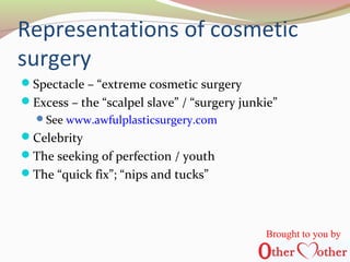 Representations of cosmetic
surgery
Spectacle – “extreme cosmetic surgery
Excess – the “scalpel slave” / “surgery junkie”
See www.awfulplasticsurgery.com
Celebrity
The seeking of perfection / youth
The “quick fix”; “nips and tucks”
Brought to you by
 