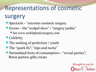 Representations of cosmetic
surgery
Spectacle – “extreme cosmetic surgery
Excess – the “scalpel slave” / “surgery junkie”
See www.awfulplasticsurgery.com
Celebrity
The seeking of perfection / youth
The “quick fix”; “nips and tucks”
Normalised form of consumption – “reveal parties”;
Botox parties; gifts; treats
Brought to you by
 