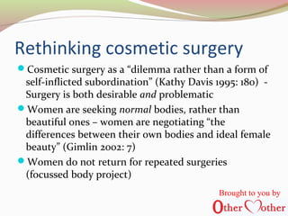 Rethinking cosmetic surgery
Cosmetic surgery as a “dilemma rather than a form of
self-inflicted subordination” (Kathy Davis 1995: 180) -
Surgery is both desirable and problematic
Women are seeking normal bodies, rather than
beautiful ones – women are negotiating “the
differences between their own bodies and ideal female
beauty” (Gimlin 2002: 7)
Women do not return for repeated surgeries
(focussed body project)
Brought to you by
 