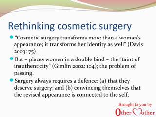 Rethinking cosmetic surgery
“Cosmetic surgery transforms more than a woman’s
appearance; it transforms her identity as well” (Davis
2003: 75)
But – places women in a double bind – the “taint of
inauthenticity” (Gimlin 2002: 104); the problem of
passing.
Surgery always requires a defence: (a) that they
deserve surgery; and (b) convincing themselves that
the revised appearance is connected to the self.
Brought to you by
 
