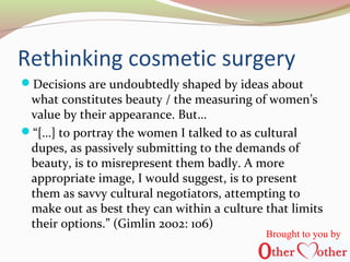Rethinking cosmetic surgery
Decisions are undoubtedly shaped by ideas about
what constitutes beauty / the measuring of women’s
value by their appearance. But…
“[…] to portray the women I talked to as cultural
dupes, as passively submitting to the demands of
beauty, is to misrepresent them badly. A more
appropriate image, I would suggest, is to present
them as savvy cultural negotiators, attempting to
make out as best they can within a culture that limits
their options.” (Gimlin 2002: 106)
Brought to you by
 