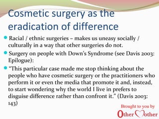 Cosmetic surgery as the
eradication of difference
Racial / ethnic surgeries – makes us uneasy socially /
culturally in a way that other surgeries do not.
Surgery on people with Down’s Syndrome (see Davis 2003:
Epilogue):
“This particular case made me stop thinking about the
people who have cosmetic surgery or the practitioners who
perform it or even the media that promote it and, instead,
to start wondering why the world I live in prefers to
disguise difference rather than confront it.” (Davis 2003:
143)
Brought to you by
 