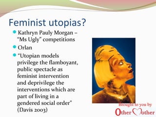 Feminist utopias?
Kathryn Pauly Morgan –
“Ms Ugly” competitions
Orlan
“Utopian models
privilege the flamboyant,
public spectacle as
feminist intervention
and deprivilege the
interventions which are
part of living in a
gendered social order”
(Davis 2003)
Brought to you by
 