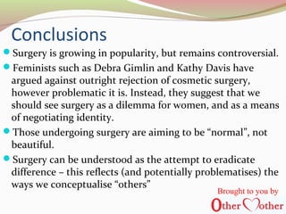 Conclusions
Surgery is growing in popularity, but remains controversial.
Feminists such as Debra Gimlin and Kathy Davis have
argued against outright rejection of cosmetic surgery,
however problematic it is. Instead, they suggest that we
should see surgery as a dilemma for women, and as a means
of negotiating identity.
Those undergoing surgery are aiming to be “normal”, not
beautiful.
Surgery can be understood as the attempt to eradicate
difference – this reflects (and potentially problematises) the
ways we conceptualise “others”
Brought to you by
 