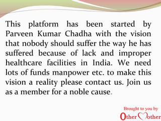 This platform has been started by
Parveen Kumar Chadha with the vision
that nobody should suffer the way he has
suffered because of lack and improper
healthcare facilities in India. We need
lots of funds manpower etc. to make this
vision a reality please contact us. Join us
as a member for a noble cause.
Brought to you by
 