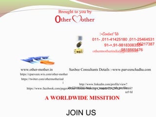 011-25464531,011-41425180,011-
66217387+91-9818308353+,91-
9818569476othermotherindia@gmail.com
www.other-mother.in
https://www.facebook.com/pages/Other-Mother-Nursing-Crusade/224235031114989?
ref=hl
http://www.linkedin.com/profile/view?
id=326103341&trk=nav_responsive_tab_profile
https://twitter.com/othermotherind
i
https://cparveen.wix.com/other-mother
A WORLDWIDE MISSITION
Contact Us:-
JOIN US
Saxbee Consultants Details :-www.parveenchadha.com
Brought to you by
 
